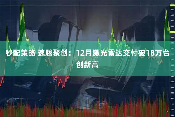 秒配策略 速腾聚创：12月激光雷达交付破18万台创新高