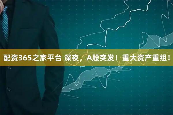 配资365之家平台 深夜，A股突发！重大资产重组！