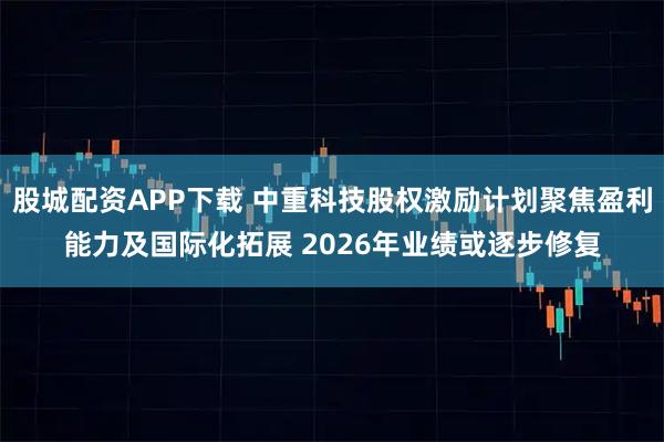 股城配资APP下载 中重科技股权激励计划聚焦盈利能力及国际化拓展 2026年业绩或逐步修复
