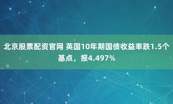 北京股票配资官网 英国10年期国债收益率跌1.5个基点，报4.497%