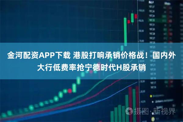 金河配资APP下载 港股打响承销价格战！国内外大行低费率抢宁德时代H股承销