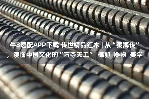 牛8速配APP下载 传世精品红木 | 从“藏海传”，读懂中国文化的“巧夺天工”_榫卯_器物_美学