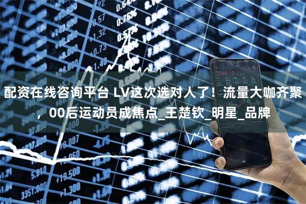 配资在线咨询平台 LV这次选对人了！流量大咖齐聚，00后运动员成焦点_王楚钦_明星_品牌