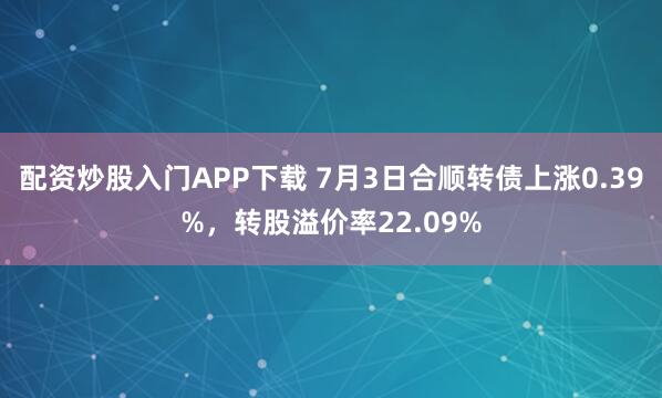 配资炒股入门APP下载 7月3日合顺转债上涨0.39%，转股溢价率22.09%