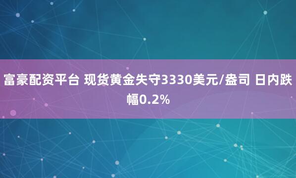 富豪配资平台 现货黄金失守3330美元/盎司 日内跌幅0.2%