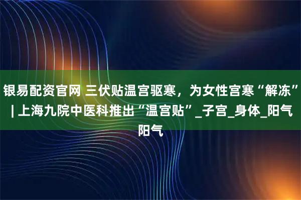 银易配资官网 三伏贴温宫驱寒，为女性宫寒“解冻” | 上海九院中医科推出“温宫贴”_子宫_身体_阳气