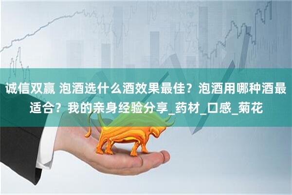 诚信双赢 泡酒选什么酒效果最佳？泡酒用哪种酒最适合？我的亲身经验分享_药材_口感_菊花