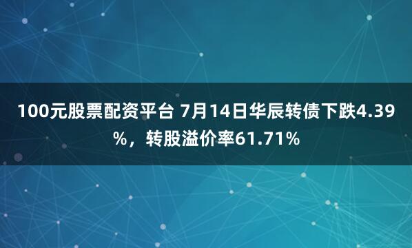 100元股票配资平台 7月14日华辰转债下跌4.39%，转股溢价率61.71%