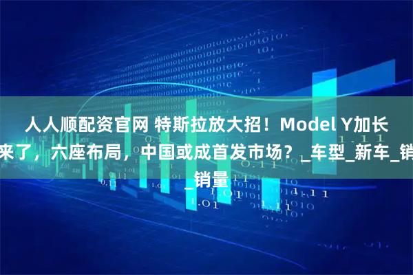 人人顺配资官网 特斯拉放大招！Model Y加长版来了，六座布局，中国或成首发市场？_车型_新车_销量