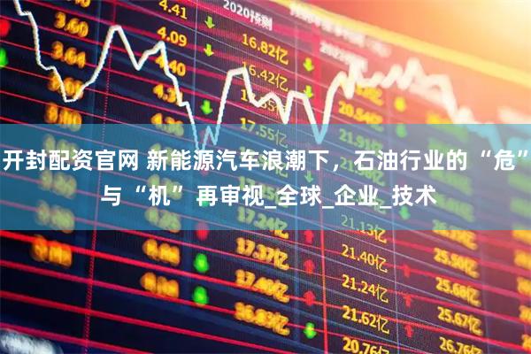 开封配资官网 新能源汽车浪潮下，石油行业的 “危” 与 “机” 再审视_全球_企业_技术