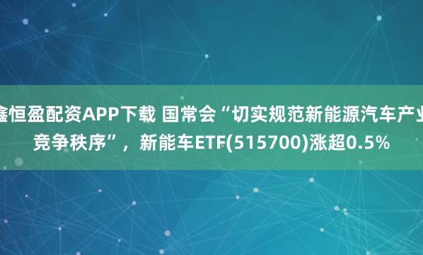 鑫恒盈配资APP下载 国常会“切实规范新能源汽车产业竞争秩序”，新能车ETF(515700)涨超0.5%