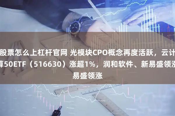 股票怎么上杠杆官网 光模块CPO概念再度活跃，云计算50ETF（516630）涨超1%，润和软件、新易盛领涨