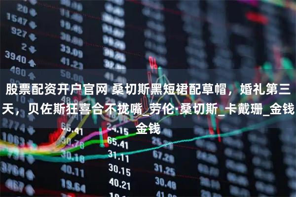 股票配资开户官网 桑切斯黑短裙配草帽，婚礼第三天，贝佐斯狂喜合不拢嘴_劳伦·桑切斯_卡戴珊_金钱