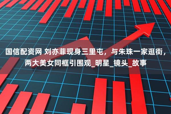 国信配资网 刘亦菲现身三里屯，与朱珠一家逛街，两大美女同框引围观_明星_镜头_故事