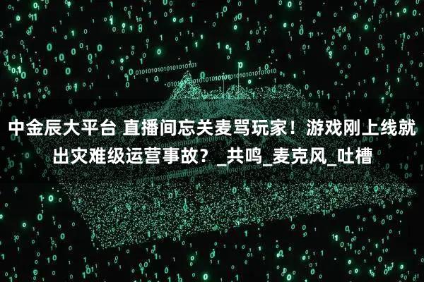 中金辰大平台 直播间忘关麦骂玩家！游戏刚上线就出灾难级运营事故？_共鸣_麦克风_吐槽