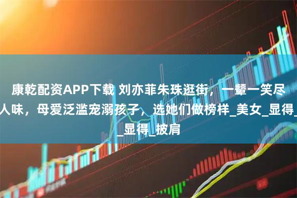 康乾配资APP下载 刘亦菲朱珠逛街，一颦一笑尽显女人味，母爱泛滥宠溺孩子，选她们做榜样_美女_显得_披肩