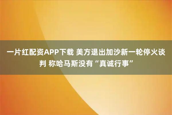 一片红配资APP下载 美方退出加沙新一轮停火谈判 称哈马斯没有“真诚行事”