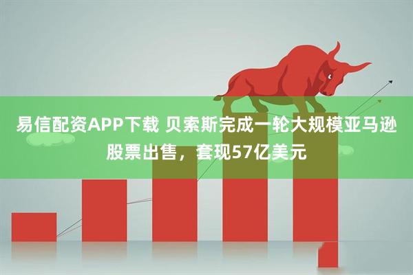 易信配资APP下载 贝索斯完成一轮大规模亚马逊股票出售，套现57亿美元