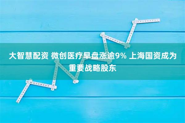 大智慧配资 微创医疗早盘涨逾9% 上海国资成为重要战略股东