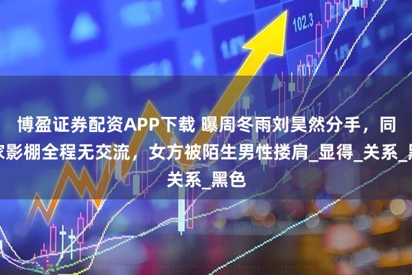 博盈证券配资APP下载 曝周冬雨刘昊然分手，同一家影棚全程无交流，女方被陌生男性搂肩_显得_关系_黑色