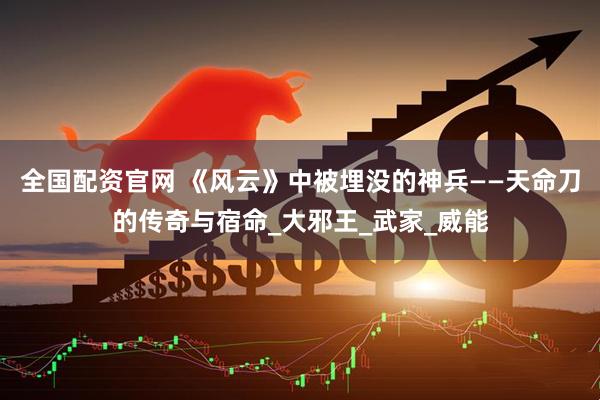 全国配资官网 《风云》中被埋没的神兵——天命刀的传奇与宿命_大邪王_武家_威能