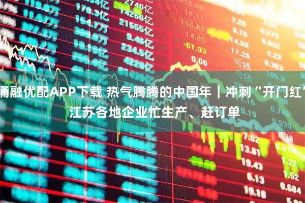 涌融优配APP下载 热气腾腾的中国年｜冲刺“开门红” 江苏各地企业忙生产、赶订单