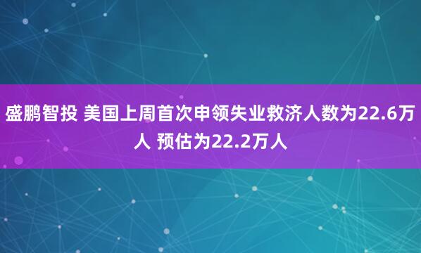 盛鹏智投 美国上周首次申领失业救济人数为22.6万人 预估为22.2万人