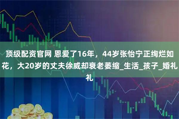 顶级配资官网 恩爱了16年，44岁张怡宁正绚烂如花，大20岁的丈夫徐威却衰老萎缩_生活_孩子_婚礼