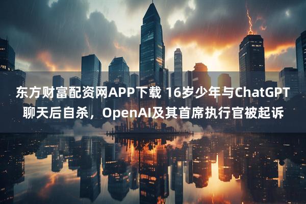 东方财富配资网APP下载 16岁少年与ChatGPT聊天后自杀，OpenAI及其首席执行官被起诉