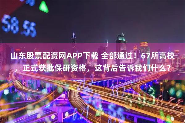 山东股票配资网APP下载 全部通过！67所高校，正式获批保研资格，这背后告诉我们什么？