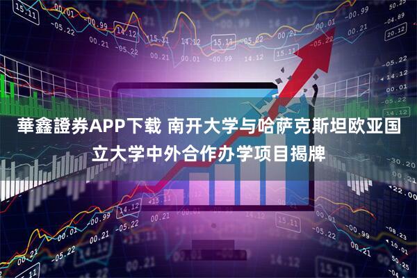 華鑫證券APP下载 南开大学与哈萨克斯坦欧亚国立大学中外合作办学项目揭牌